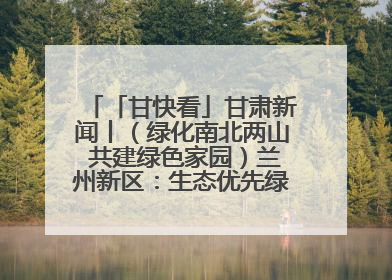 「甘快看」甘肃新闻丨（绿化南北两山 共建绿色家园）兰州新区：生态优先绿色发展 打造生态环保示范区