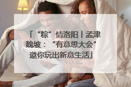 “粽”情洛阳丨孟津魏坡：“有意思大会”邀你玩出新意生活