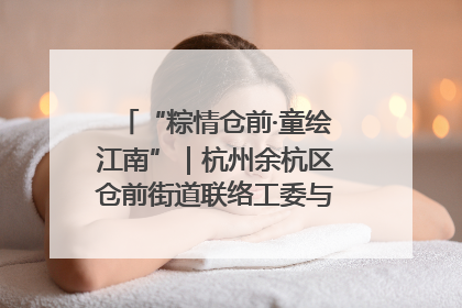 “粽情仓前·童绘江南”｜杭州余杭区仓前街道联络工委与辖区群众共度佳节