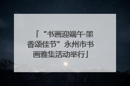 “书画迎端午·墨香颂佳节”永州市书画雅集活动举行