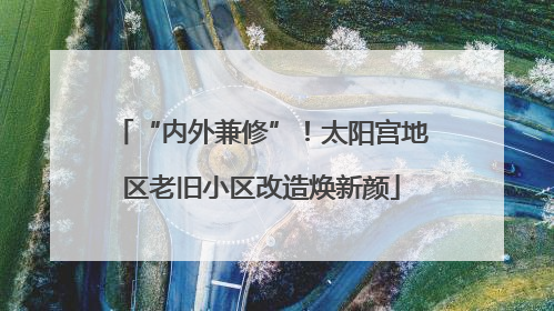 “内外兼修”！太阳宫地区老旧小区改造焕新颜