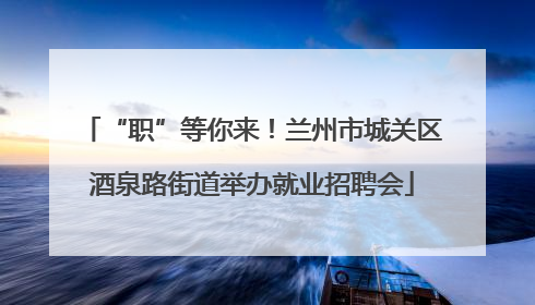 “职”等你来！兰州市城关区酒泉路街道举办就业招聘会