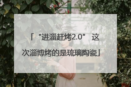 “进淄赶烤2.0” 这次淄博烤的是琉璃陶瓷