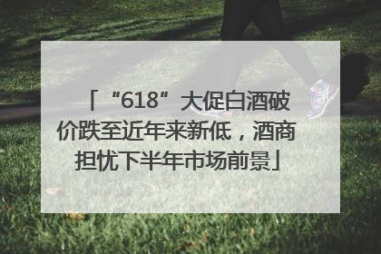 “618”大促白酒破价跌至近年来新低，酒商担忧下半年市场前景