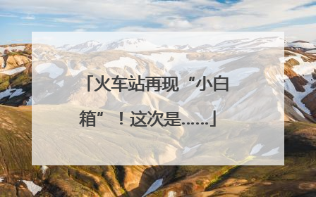 火车站再现“小白箱”！这次是……