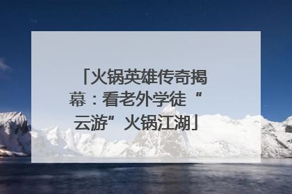 火锅英雄传奇揭幕：看老外学徒“云游”火锅江湖