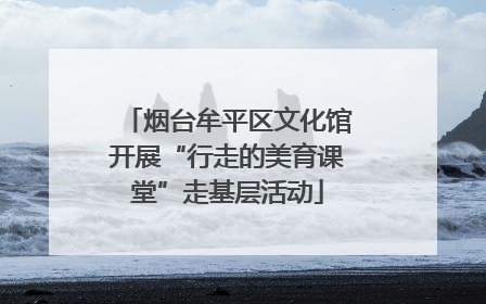 烟台牟平区文化馆开展“行走的美育课堂”走基层活动
