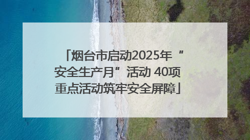 烟台市启动2025年“安全生产月”活动 40项重点活动筑牢安全屏障