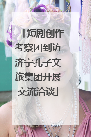 短剧创作考察团到访济宁孔子文旅集团开展交流洽谈