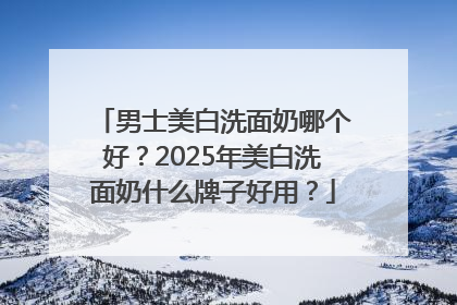 男士美白洗面奶哪个好？2025年美白洗面奶什么牌子好用？