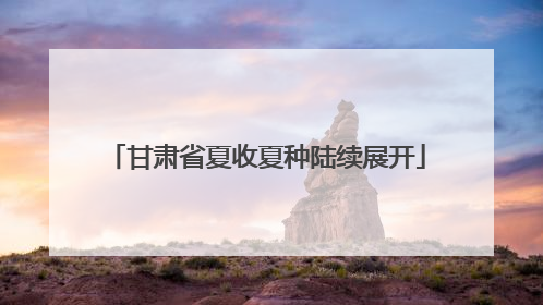 甘肃省夏收夏种陆续展开