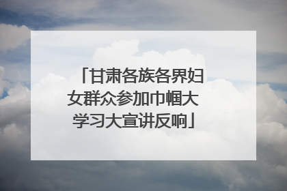 甘肃各族各界妇女群众参加巾帼大学习大宣讲反响