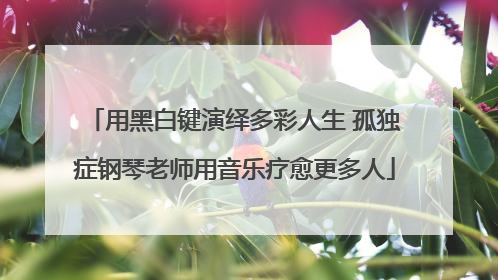 用黑白键演绎多彩人生 孤独症钢琴老师用音乐疗愈更多人
