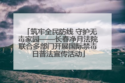 筑牢全民防线 守护无毒家园——长春净月法院联合多部门开展国际禁毒日普法宣传活动