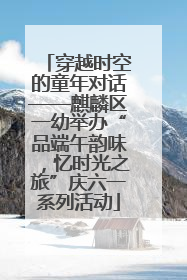穿越时空的童年对话——麒麟区一幼举办“品端午韵味，忆时光之旅”庆六一系列活动