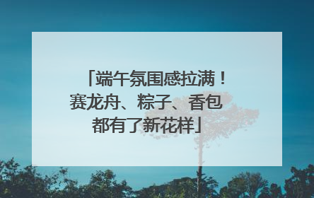 端午氛围感拉满！赛龙舟、粽子、香包都有了新花样