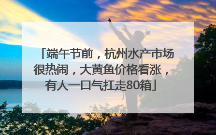端午节前，杭州水产市场很热闹，大黄鱼价格看涨，有人一口气扛走80箱