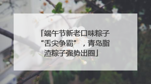 端午节新老口味粽子“舌尖争霸”，青岛脂渣粽子强势出圈