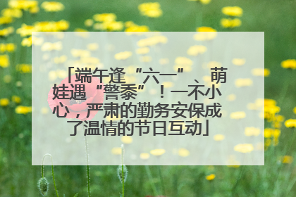 端午逢“六一”、萌娃遇“警黍”！一不小心，严肃的勤务安保成了温情的节日互动