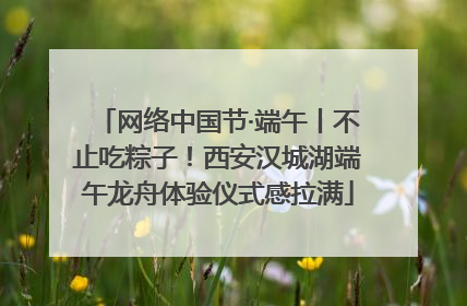 网络中国节·端午丨不止吃粽子！西安汉城湖端午龙舟体验仪式感拉满