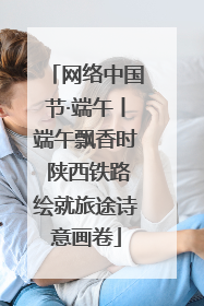 网络中国节·端午丨端午飘香时 陕西铁路绘就旅途诗意画卷