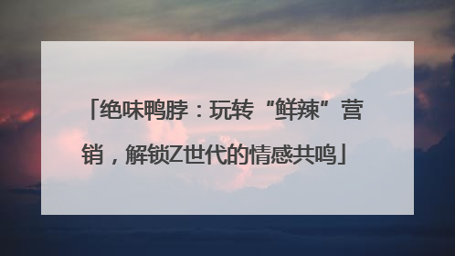 绝味鸭脖：玩转“鲜辣”营销，解锁Z世代的情感共鸣