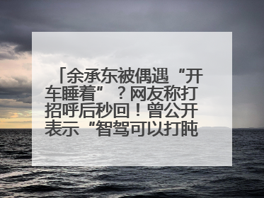 余承东被偶遇“开车睡着”？网友称打招呼后秒回！曾公开表示“智驾可以打盹”引争议