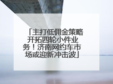 主打低佣金策略 开拓四轮小件业务！济南网约车市场或迎新冲击波