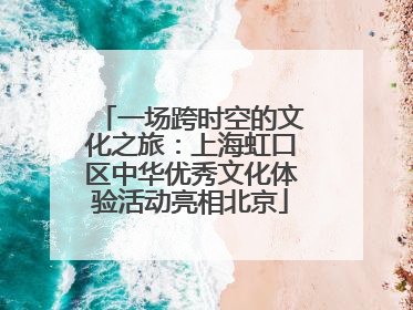 一场跨时空的文化之旅：上海虹口区中华优秀文化体验活动亮相北京