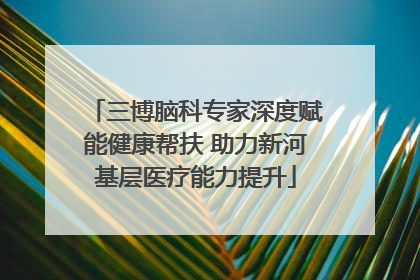三博脑科专家深度赋能健康帮扶 助力新河基层医疗能力提升