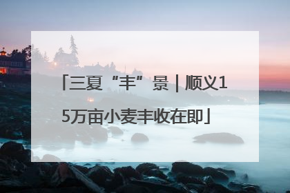 三夏“丰”景｜顺义15万亩小麦丰收在即