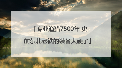 专业渔猎7500年 史前东北老铁的装备太硬了