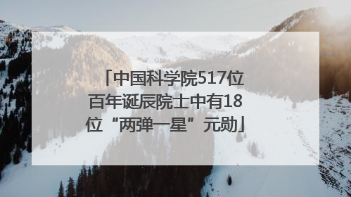 中国科学院517位百年诞辰院士中有18位“两弹一星”元勋