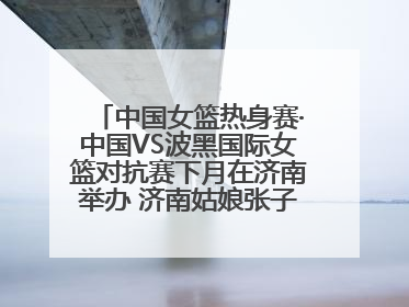 中国女篮热身赛·中国VS波黑国际女篮对抗赛下月在济南举办 济南姑娘张子宇有望在家门口迎来国家队首秀