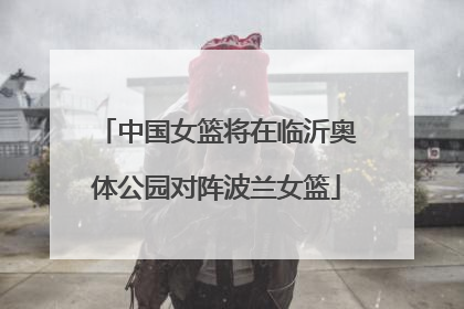 中国女篮将在临沂奥体公园对阵波兰女篮
