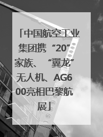 中国航空工业集团携“20”家族、“翼龙”无人机、AG600亮相巴黎航展