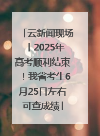 云新闻现场丨2025年高考顺利结束！我省考生6月25日左右可查成绩