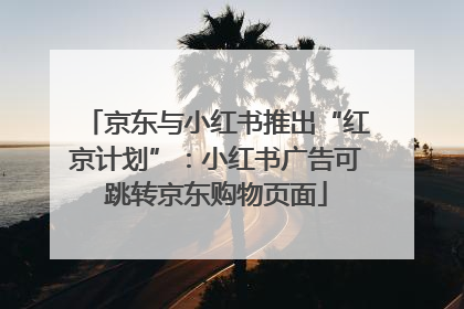 京东与小红书推出“红京计划”：小红书广告可跳转京东购物页面