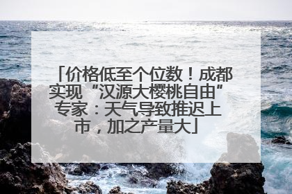 价格低至个位数！成都实现“汉源大樱桃自由” 专家：天气导致推迟上市，加之产量大