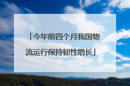 今年前四个月我国物流运行保持韧性增长