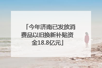 今年济南已发放消费品以旧换新补贴资金18.8亿元