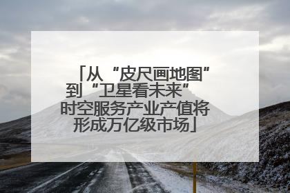 从“皮尺画地图”到“卫星看未来” 时空服务产业产值将形成万亿级市场