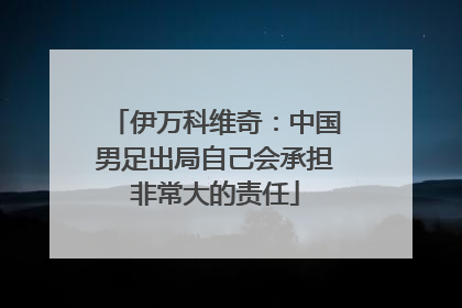 伊万科维奇：中国男足出局自己会承担非常大的责任