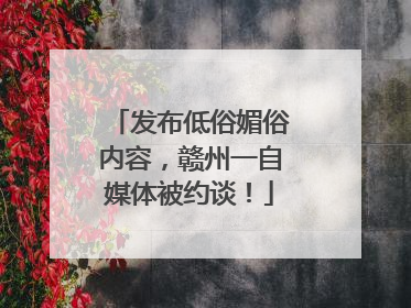 发布低俗媚俗内容，赣州一自媒体被约谈！