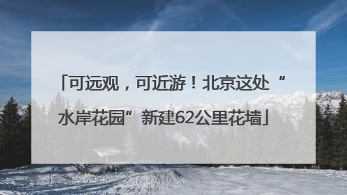 可远观，可近游！北京这处“水岸花园”新建62公里花墙