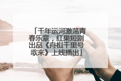 千年运河激荡青春乐章，红果短剧出品《舟楫千里号歌来》上线播出