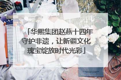 华熙集团赵燕十四年守护非遗，让新疆文化瑰宝绽放时代光彩