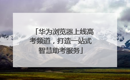 华为浏览器上线高考频道，打造一站式智慧助考服务