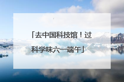 去中国科技馆！过科学味六一端午