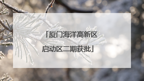 厦门海洋高新区启动区二期获批